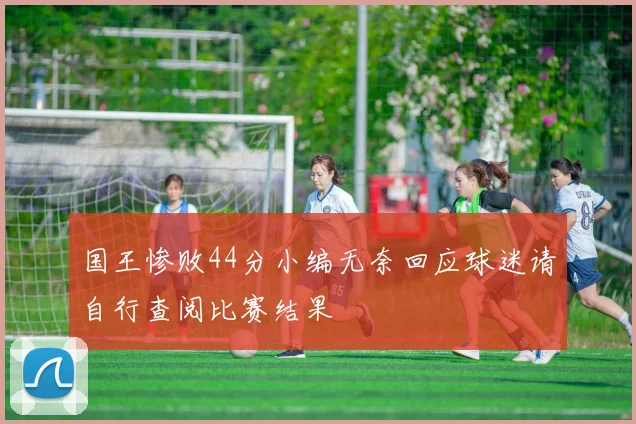 国王惨败44分小编无奈回应球迷请自行查阅比赛结果