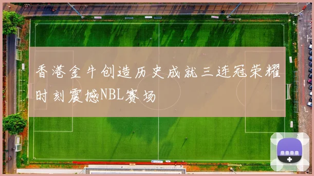 香港金牛创造历史成就三连冠荣耀时刻震撼NBL赛场